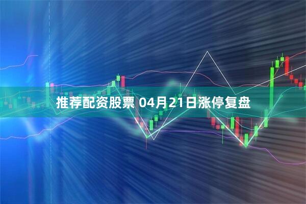 推荐配资股票 04月21日涨停复盘