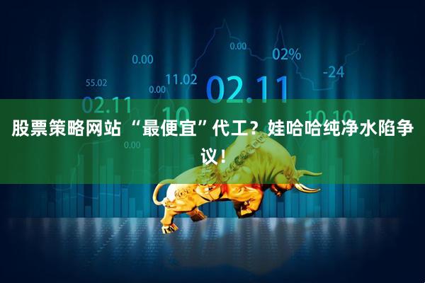 股票策略网站 “最便宜”代工？娃哈哈纯净水陷争议！