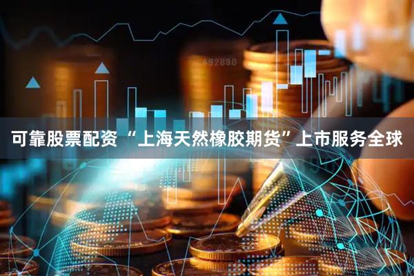 可靠股票配资 “上海天然橡胶期货”上市服务全球