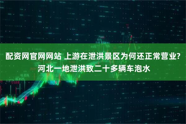 配资网官网网站 上游在泄洪景区为何还正常营业? 河北一地泄洪致二十多辆车泡水