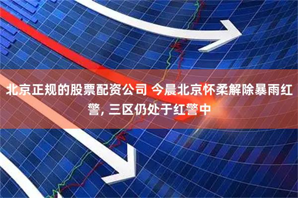北京正规的股票配资公司 今晨北京怀柔解除暴雨红警, 三区仍处于红警中