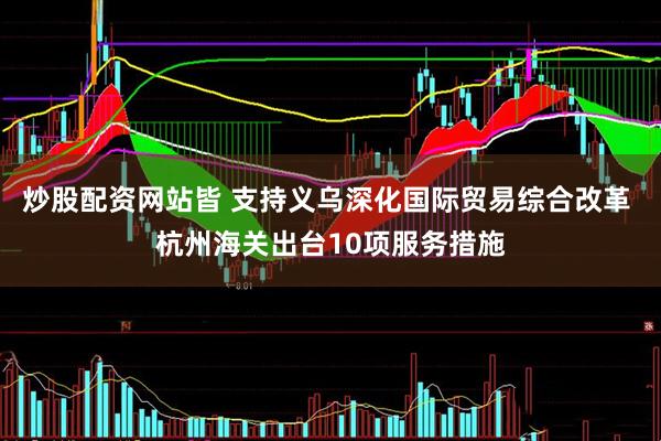 炒股配资网站皆 支持义乌深化国际贸易综合改革 杭州海关出台10项服务措施