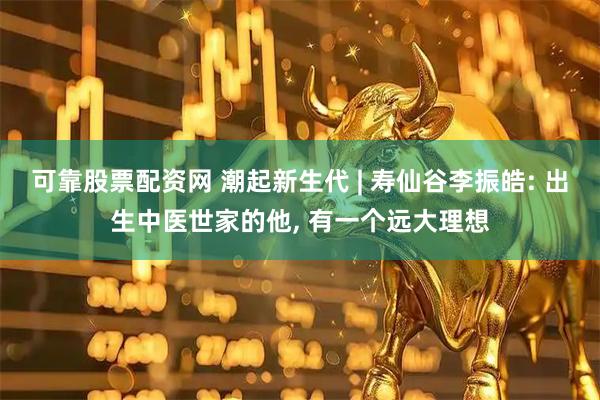 可靠股票配资网 潮起新生代 | 寿仙谷李振皓: 出生中医世家的他, 有一个远大理想