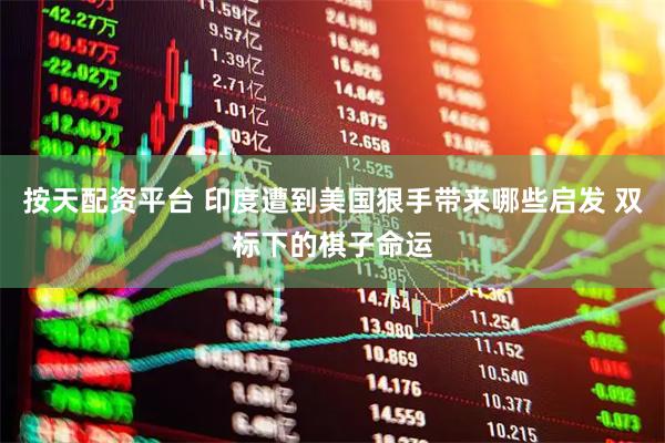 按天配资平台 印度遭到美国狠手带来哪些启发 双标下的棋子命运