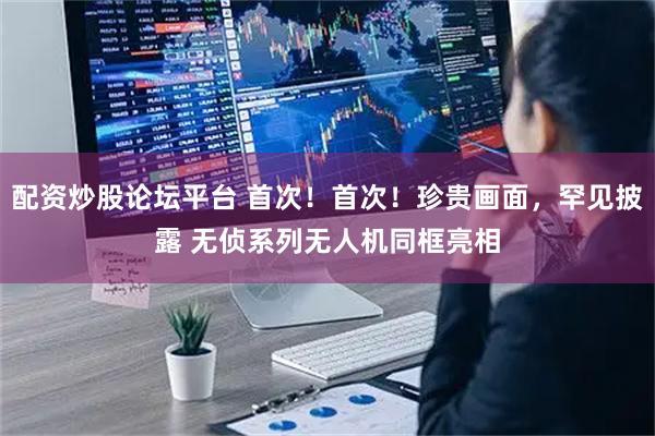 配资炒股论坛平台 首次！首次！珍贵画面，罕见披露 无侦系列无人机同框亮相