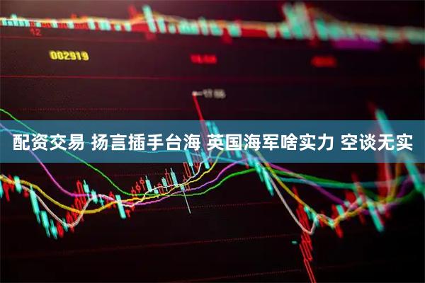 配资交易 扬言插手台海 英国海军啥实力 空谈无实