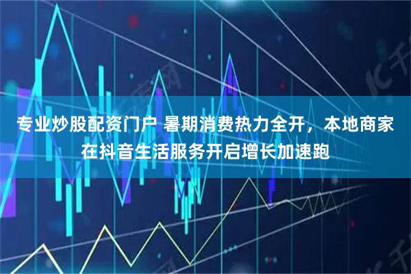 专业炒股配资门户 暑期消费热力全开，本地商家在抖音生活服务开启增长加速跑