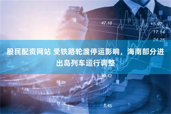 股民配资网站 受铁路轮渡停运影响，海南部分进出岛列车运行调整