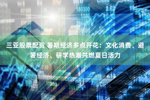 三亚股票配资 暑期经济多点开花：文化消费、避暑经济、研学热潮共燃夏日活力