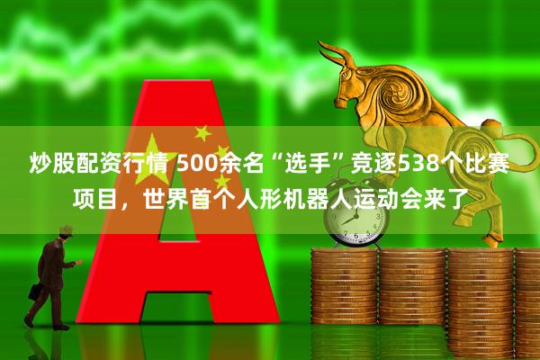 炒股配资行情 500余名“选手”竞逐538个比赛项目，世界首个人形机器人运动会来了