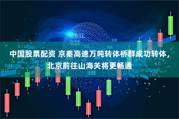 中国股票配资 京秦高速万吨转体桥群成功转体，北京前往山海关将更畅通