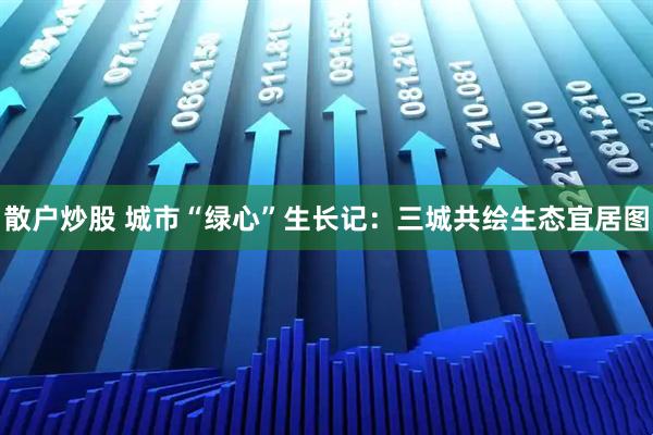 散户炒股 城市“绿心”生长记：三城共绘生态宜居图