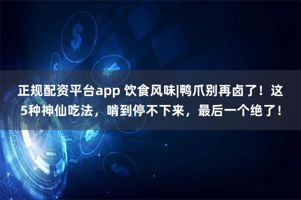 正规配资平台app 饮食风味|鸭爪别再卤了!这5种神仙吃法,啃到停不下来,最后一个绝了!