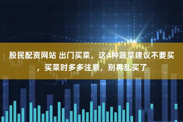 股民配资网站 出门买菜,这4种蔬菜建议不要买,买菜时多多注意,别再乱买了