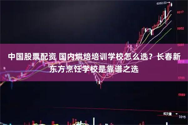 中国股票配资 国内烘焙培训学校怎么选?长春新东方烹饪学校是靠谱之选