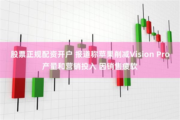 股票正规配资开户 报道称苹果削减Vision Pro产量和营销投入 因销售疲软