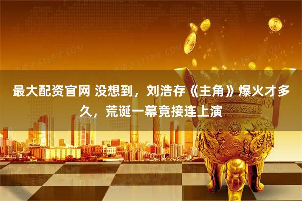 最大配资官网 没想到，刘浩存《主角》爆火才多久，荒诞一幕竟接连上演