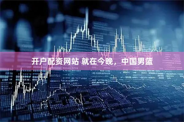 开户配资网站 就在今晚,中国男篮