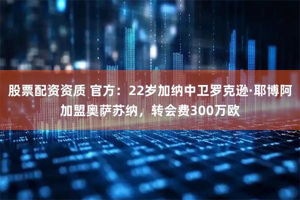股票配资资质 官方：22岁加纳中卫罗克逊·耶博阿加盟奥萨苏纳，转会费300万欧